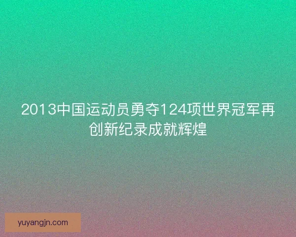 2013中国运动员勇夺124项世界冠军再创新纪录成就辉煌