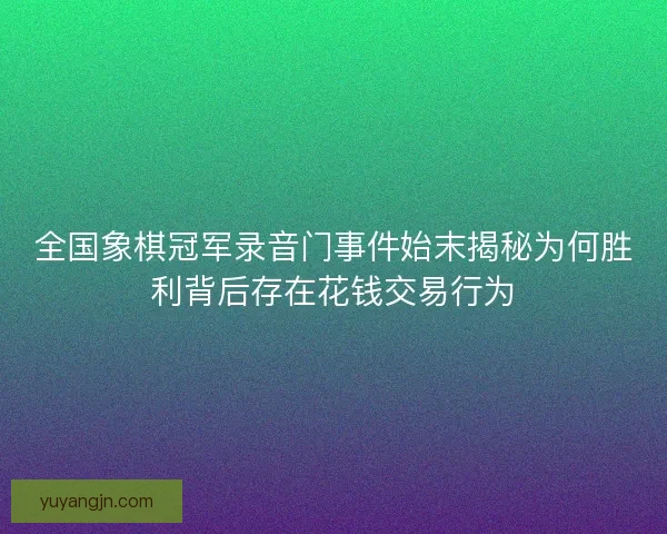 全国象棋冠军录音门事件始末揭秘为何胜利背后存在花钱交易行为