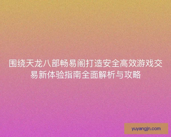 围绕天龙八部畅易阁打造安全高效游戏交易新体验指南全面解析与攻略