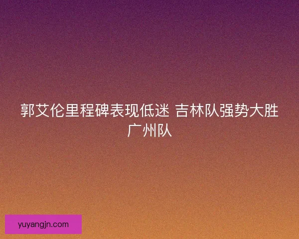 郭艾伦里程碑表现低迷 吉林队强势大胜广州队