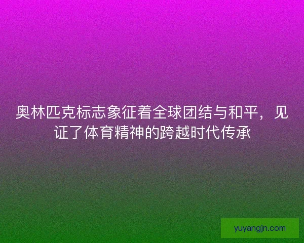 奥林匹克标志象征着全球团结与和平，见证了体育精神的跨越时代传承