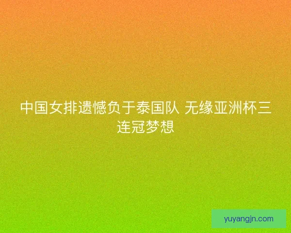 中国女排遗憾负于泰国队 无缘亚洲杯三连冠梦想
