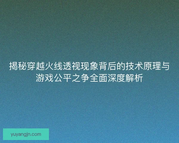揭秘穿越火线透视现象背后的技术原理与游戏公平之争全面深度解析