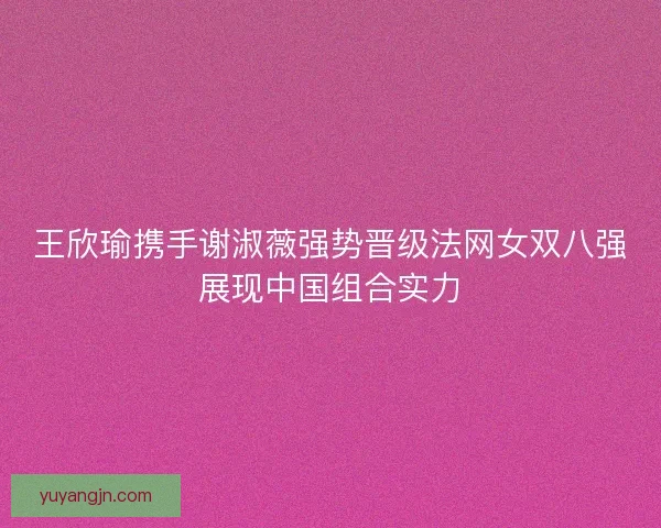 王欣瑜携手谢淑薇强势晋级法网女双八强展现中国组合实力