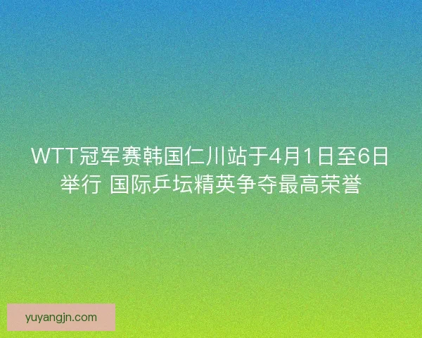 WTT冠军赛韩国仁川站于4月1日至6日举行 国际乒坛精英争夺最高荣誉