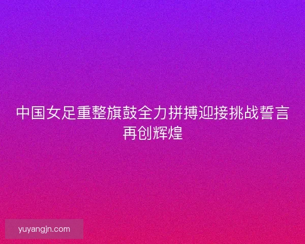 中国女足重整旗鼓全力拼搏迎接挑战誓言再创辉煌