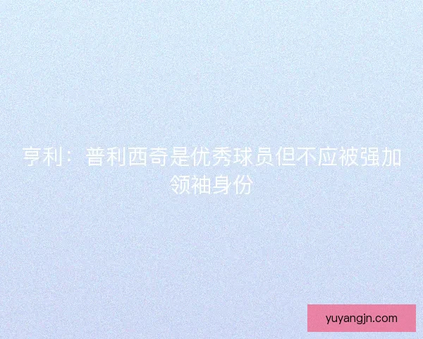 亨利：普利西奇是优秀球员但不应被强加领袖身份