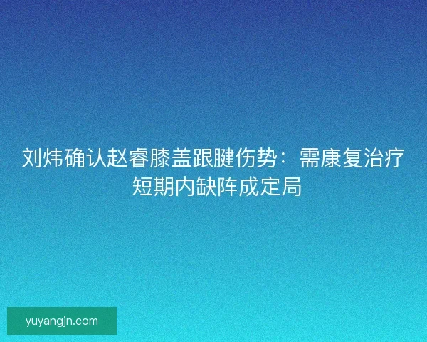 刘炜确认赵睿膝盖跟腱伤势：需康复治疗 短期内缺阵成定局