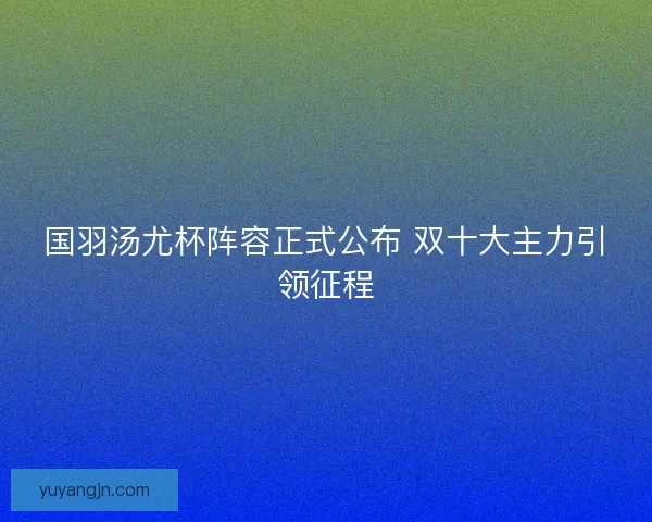 国羽汤尤杯阵容正式公布 双十大主力引领征程