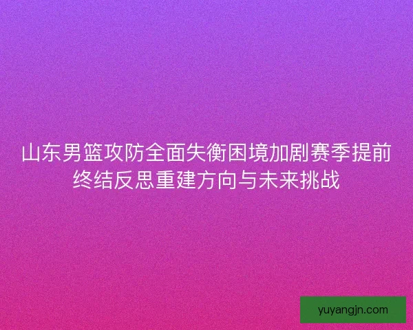 山东男篮攻防全面失衡困境加剧赛季提前终结反思重建方向与未来挑战