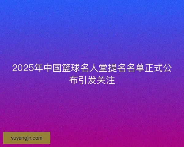 2025年中国篮球名人堂提名名单正式公布引发关注