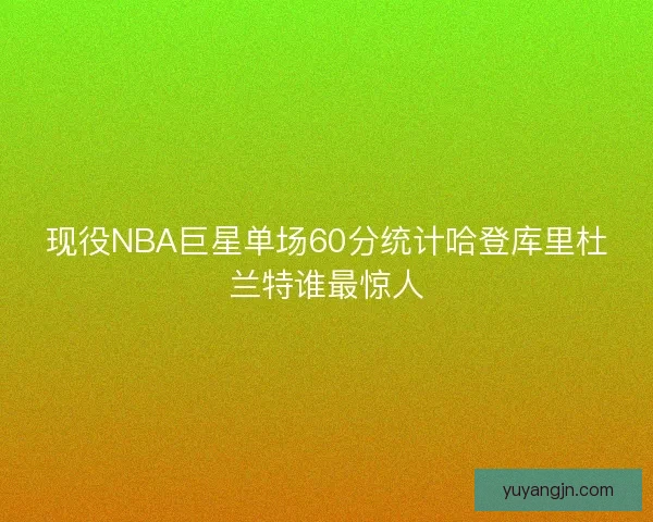 现役NBA巨星单场60分统计哈登库里杜兰特谁最惊人
