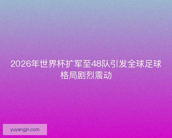 2026年世界杯扩军至48队引发全球足球格局剧烈震动