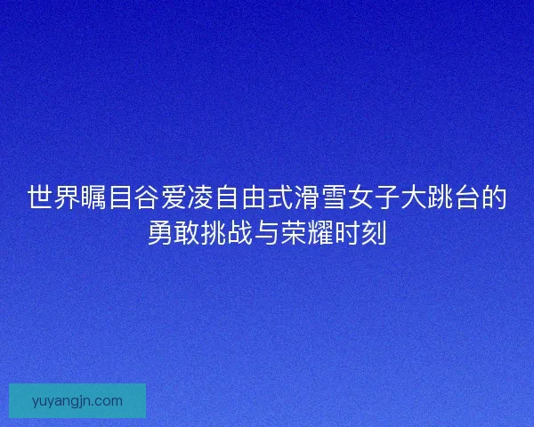 世界瞩目谷爱凌自由式滑雪女子大跳台的勇敢挑战与荣耀时刻