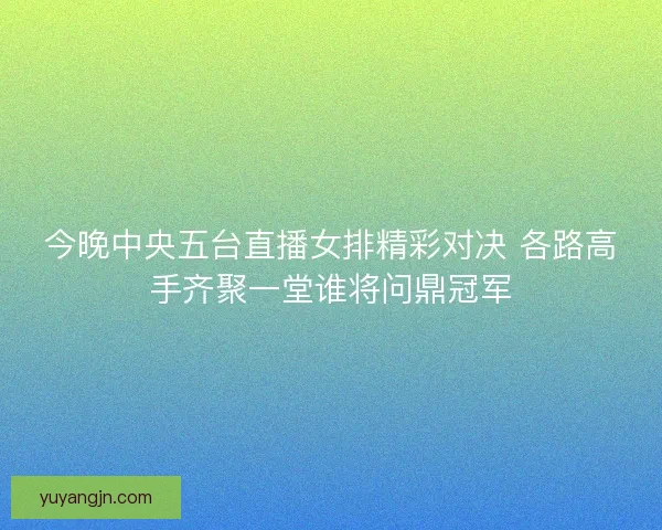 今晚中央五台直播女排精彩对决 各路高手齐聚一堂谁将问鼎冠军