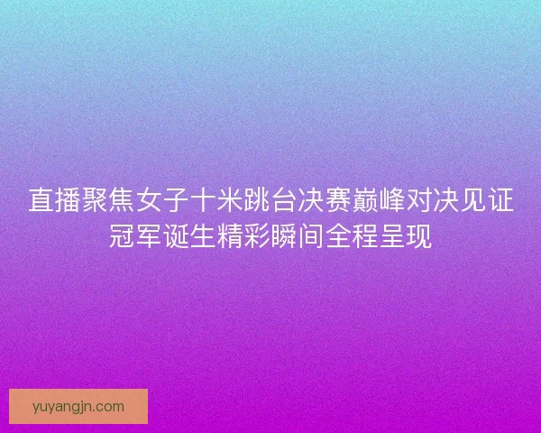 直播聚焦女子十米跳台决赛巅峰对决见证冠军诞生精彩瞬间全程呈现