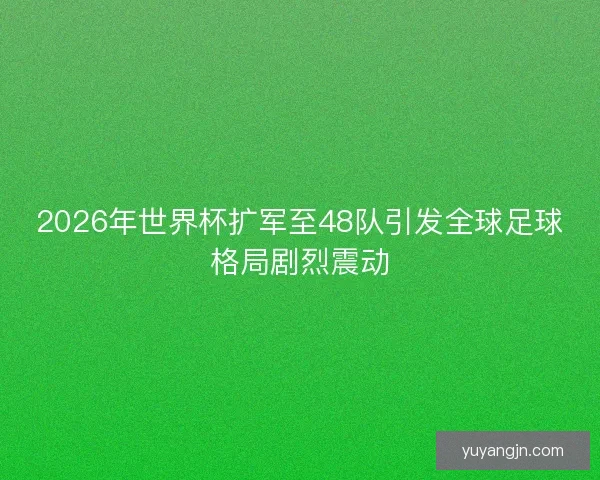 2026年世界杯扩军至48队引发全球足球格局剧烈震动