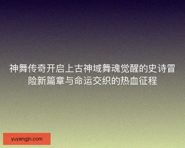 神舞传奇开启上古神域舞魂觉醒的史诗冒险新篇章与命运交织的热血征程