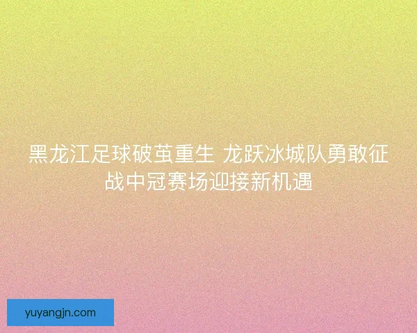 黑龙江足球破茧重生 龙跃冰城队勇敢征战中冠赛场迎接新机遇