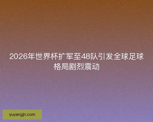2026年世界杯扩军至48队引发全球足球格局剧烈震动