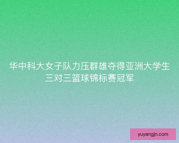 华中科大女子队力压群雄夺得亚洲大学生三对三篮球锦标赛冠军