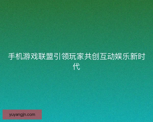 手机游戏联盟引领玩家共创互动娱乐新时代