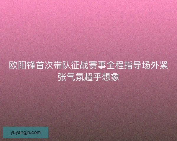 欧阳锋首次带队征战赛事全程指导场外紧张气氛超乎想象