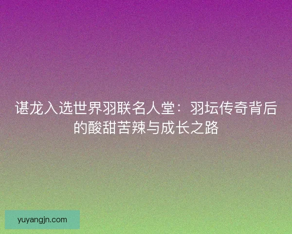 谌龙入选世界羽联名人堂：羽坛传奇背后的酸甜苦辣与成长之路