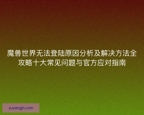 魔兽世界无法登陆原因分析及解决方法全攻略十大常见问题与官方应对指南