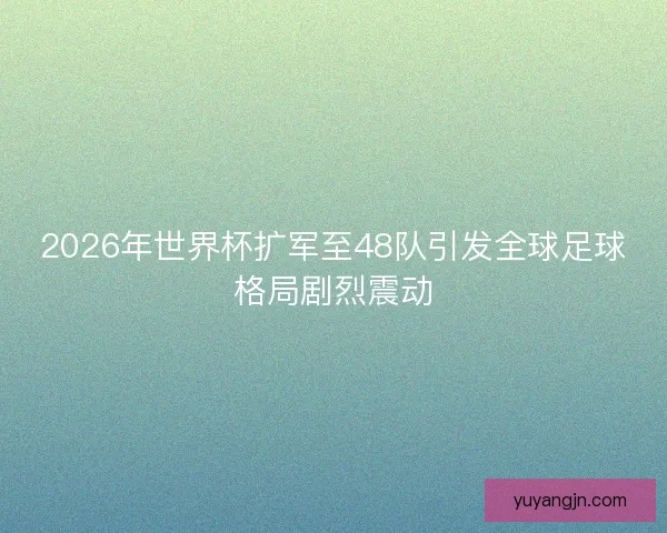 2026年世界杯扩军至48队引发全球足球格局剧烈震动