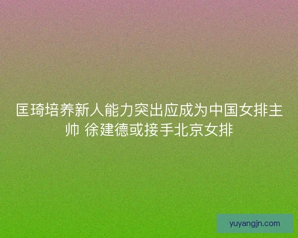 匡琦培养新人能力突出应成为中国女排主帅 徐建德或接手北京女排