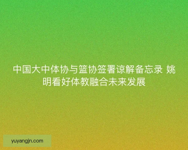 中国大中体协与篮协签署谅解备忘录 姚明看好体教融合未来发展