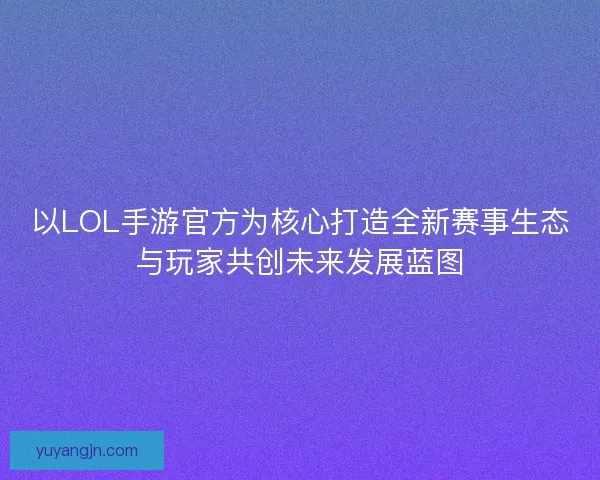 以LOL手游官方为核心打造全新赛事生态与玩家共创未来发展蓝图